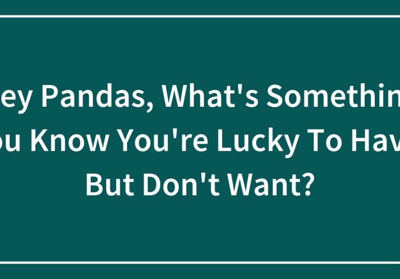 Hey Pandas, What’s Something You’re Lucky To Have, But Don’t Want?